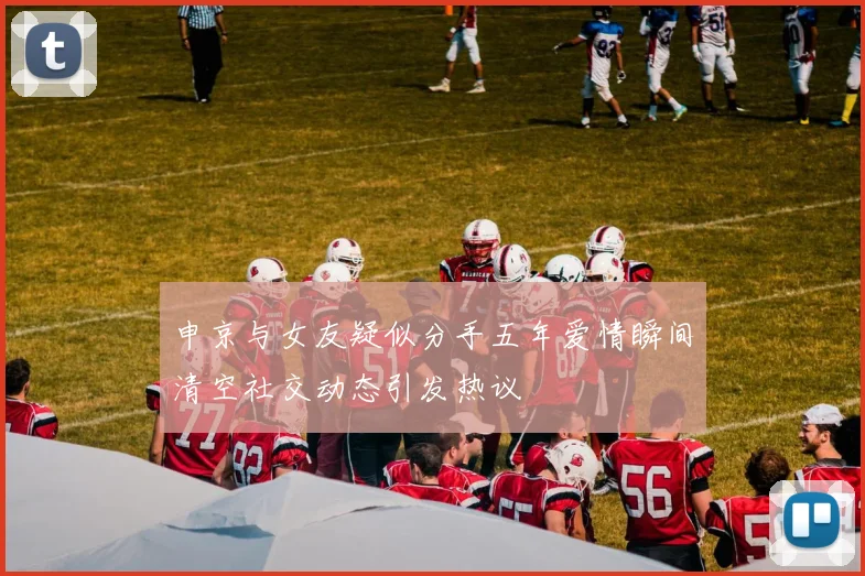 申京与女友疑似分手五年爱情瞬间清空社交动态引发热议