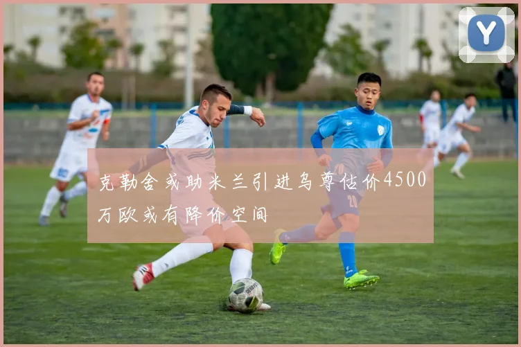 克勒舍或助米兰引进乌尊估价4500万欧或有降价空间