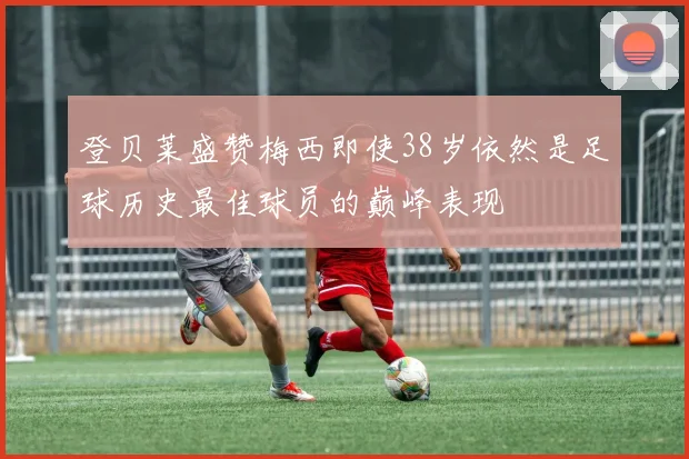 登贝莱盛赞梅西即使38岁依然是足球历史最佳球员的巅峰表现