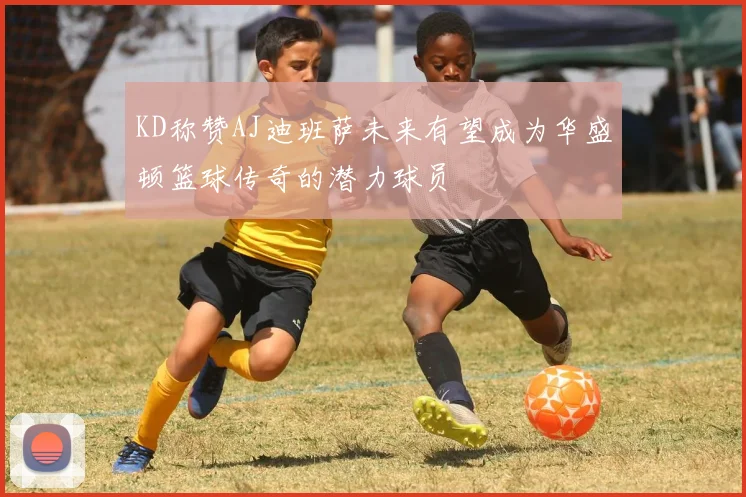KD称赞AJ迪班萨未来有望成为华盛顿篮球传奇的潜力球员