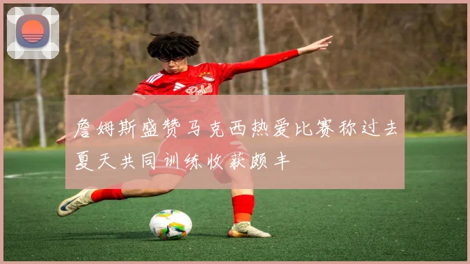 詹姆斯盛赞马克西热爱比赛称过去夏天共同训练收获颇丰