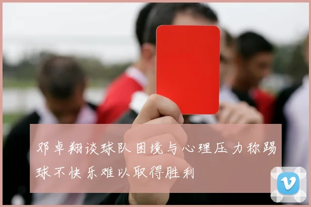 邓卓翔谈球队困境与心理压力称踢球不快乐难以取得胜利