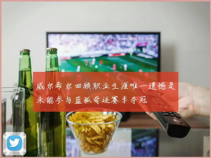 威尔希尔回顾职业生涯唯一遗憾是未能参与蓝狐奇迹赛季夺冠