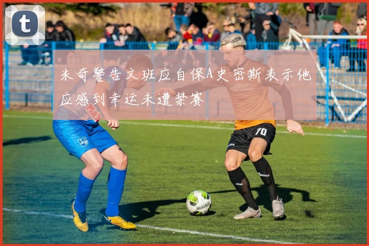 米奇警告文班应自保A史密斯表示他应感到幸运未遭禁赛