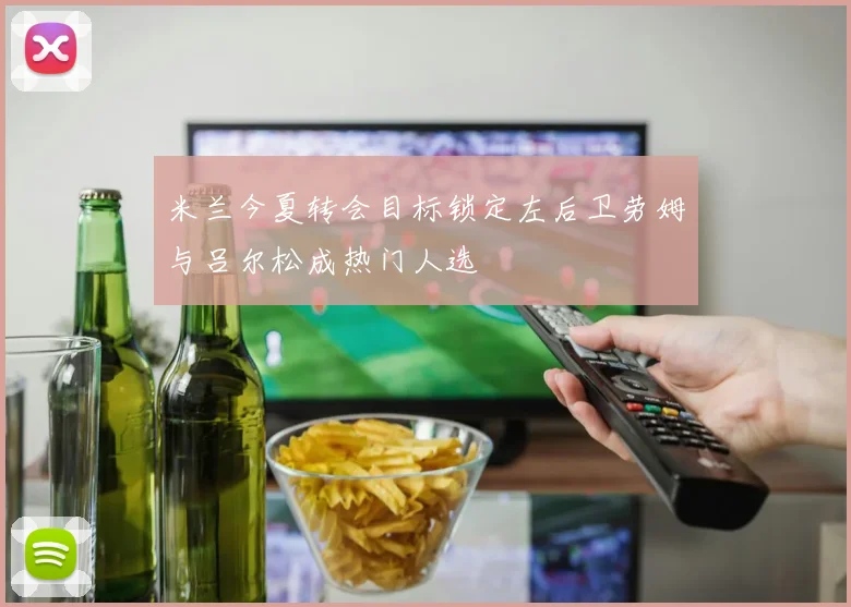 米兰今夏转会目标锁定左后卫劳姆与吕尔松成热门人选