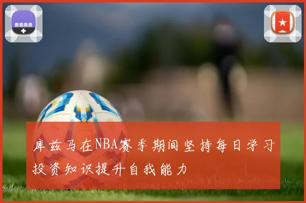 库兹马在NBA赛季期间坚持每日学习投资知识提升自我能力