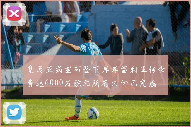 皇马正式宣布签下库库雷利亚转会费达6000万欧元所有文件已完成