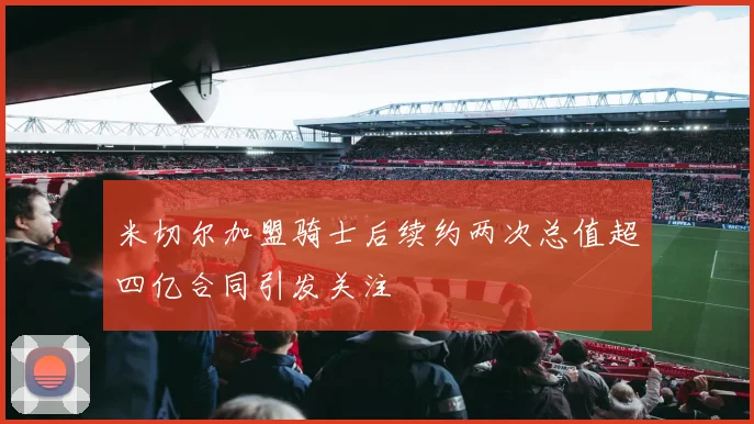 米切尔加盟骑士后续约两次总值超四亿合同引发关注