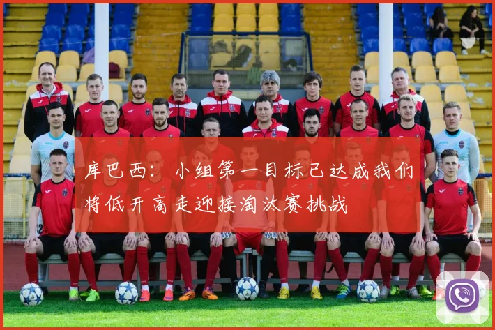 库巴西：小组第一目标已达成我们将低开高走迎接淘汰赛挑战