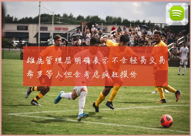 雄鹿管理层明确表示不会轻易交易希罗等人但会考虑疯狂报价