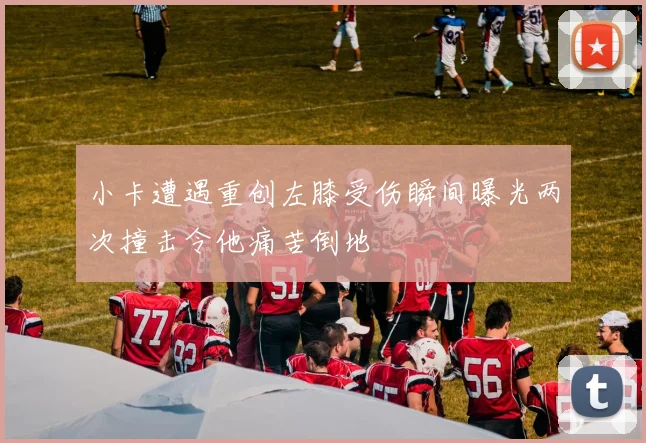 小卡遭遇重创左膝受伤瞬间曝光两次撞击令他痛苦倒地