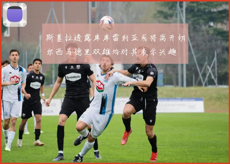 斯基拉透露库库雷利亚或将离开切尔西马德里双雄均对其表示兴趣
