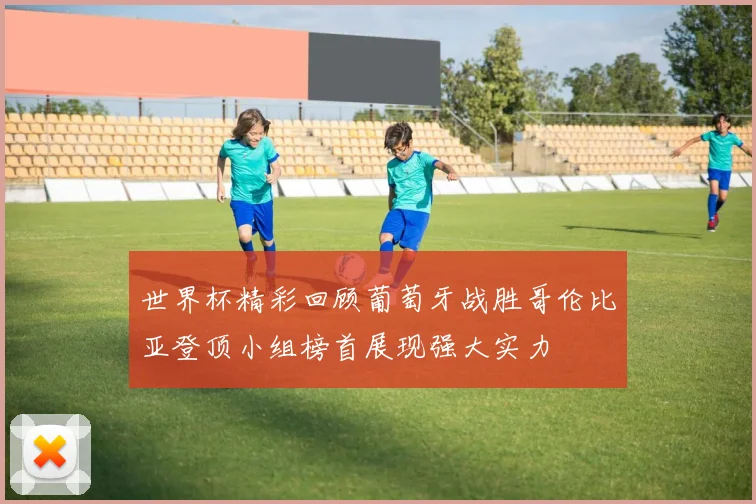 世界杯精彩回顾葡萄牙战胜哥伦比亚登顶小组榜首展现强大实力