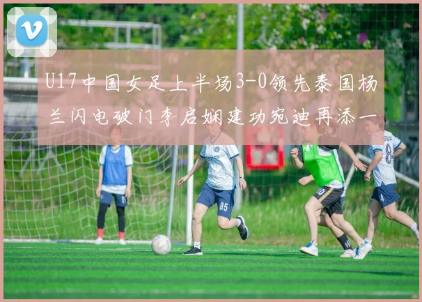 U17中国女足上半场3-0领先泰国杨兰闪电破门李启娴建功宛迪再添一分
