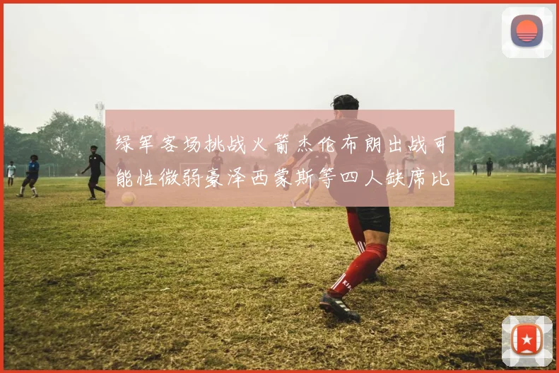 绿军客场挑战火箭杰伦布朗出战可能性微弱豪泽西蒙斯等四人缺席比赛
