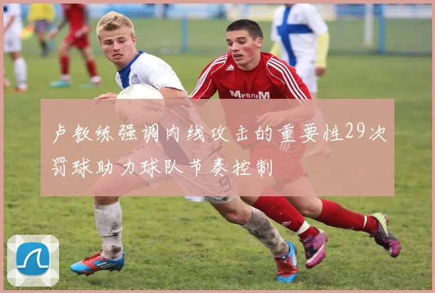 卢教练强调内线攻击的重要性29次罚球助力球队节奏控制