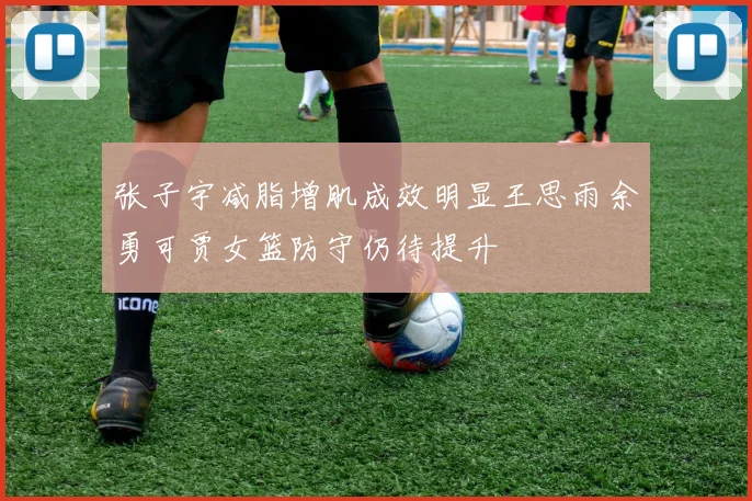 张子宇减脂增肌成效明显王思雨余勇可贾女篮防守仍待提升