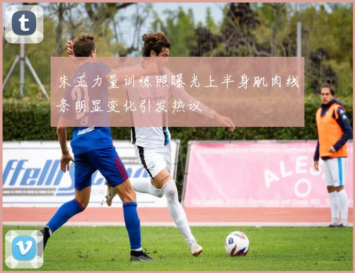 朱正力量训练照曝光上半身肌肉线条明显变化引发热议