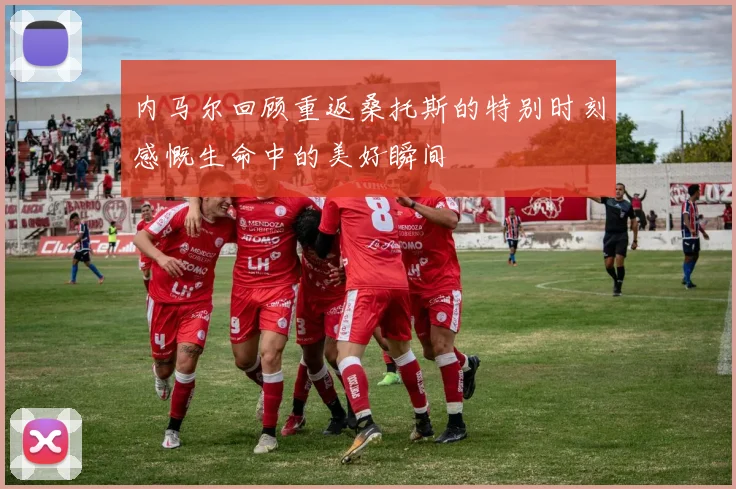内马尔回顾重返桑托斯的特别时刻感慨生命中的美好瞬间
