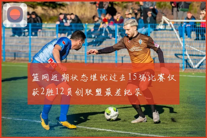 篮网近期状态堪忧过去15场比赛仅获2胜12负创联盟最差纪录