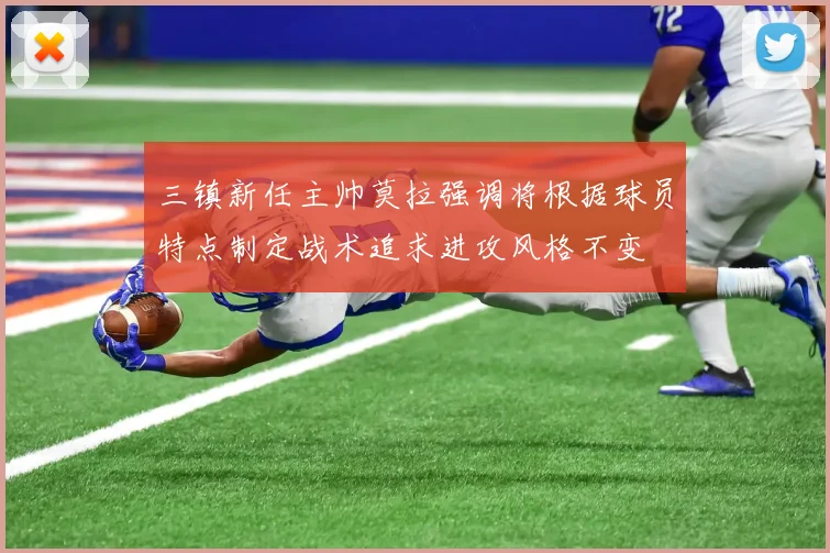 三镇新任主帅莫拉强调将根据球员特点制定战术追求进攻风格不变