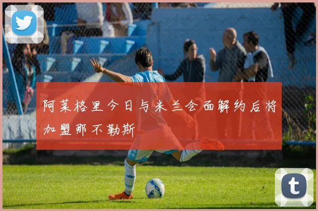 阿莱格里今日与米兰会面解约后将加盟那不勒斯