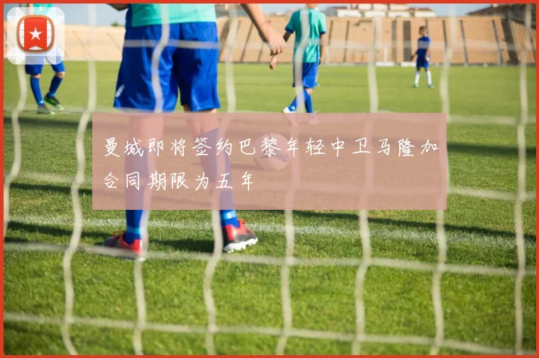 曼城即将签约巴黎年轻中卫马隆加合同期限为五年